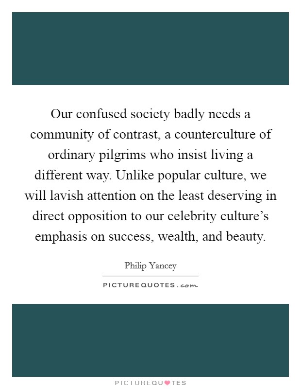 Our confused society badly needs a community of contrast, a counterculture of ordinary pilgrims who insist living a different way. Unlike popular culture, we will lavish attention on the least deserving in direct opposition to our celebrity culture's emphasis on success, wealth, and beauty. Picture Quote #1