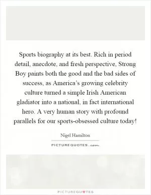 Sports biography at its best. Rich in period detail, anecdote, and fresh perspective, Strong Boy paints both the good and the bad sides of success, as America’s growing celebrity culture turned a simple Irish American gladiator into a national, in fact international hero. A very human story with profound parallels for our sports-obsessed culture today! Picture Quote #1