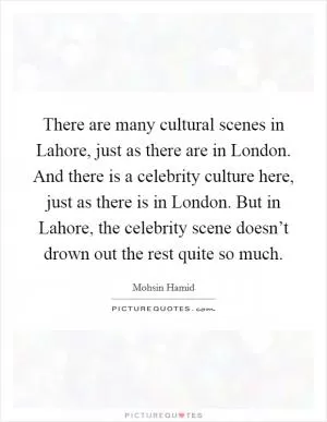 There are many cultural scenes in Lahore, just as there are in London. And there is a celebrity culture here, just as there is in London. But in Lahore, the celebrity scene doesn’t drown out the rest quite so much Picture Quote #1