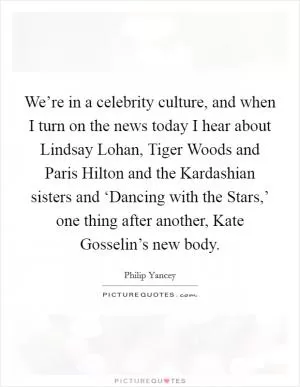 We’re in a celebrity culture, and when I turn on the news today I hear about Lindsay Lohan, Tiger Woods and Paris Hilton and the Kardashian sisters and ‘Dancing with the Stars,’ one thing after another, Kate Gosselin’s new body Picture Quote #1