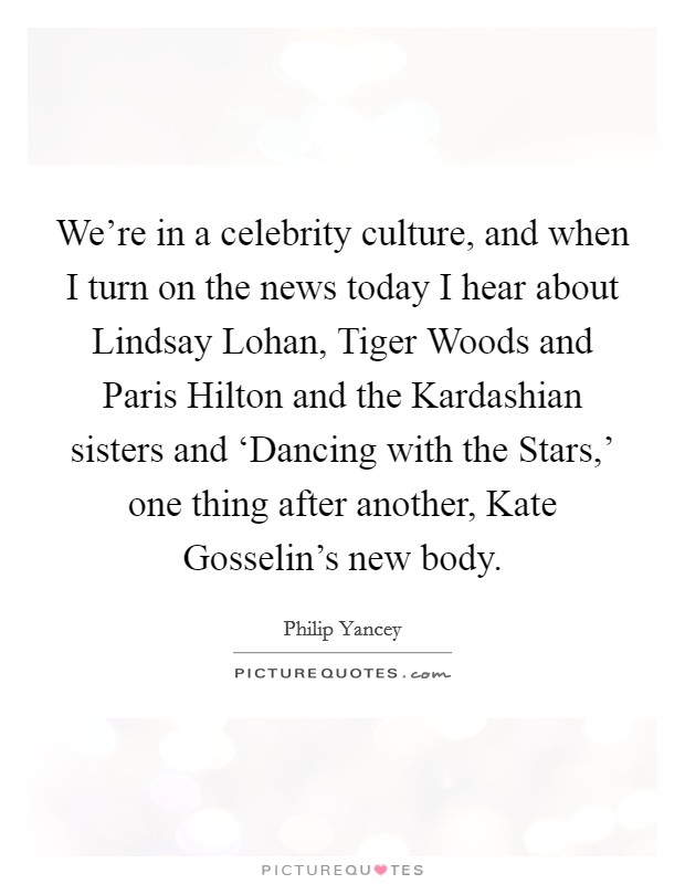 We're in a celebrity culture, and when I turn on the news today I hear about Lindsay Lohan, Tiger Woods and Paris Hilton and the Kardashian sisters and ‘Dancing with the Stars,' one thing after another, Kate Gosselin's new body. Picture Quote #1