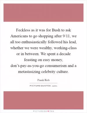Feckless as it was for Bush to ask Americans to go shopping after 9/11, we all too enthusiastically followed his lead, whether we were wealthy, working-class or in between. We spent a decade feasting on easy money, don’t-pay-as-you-go consumerism and a metastasizing celebrity culture Picture Quote #1