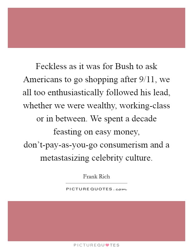 Feckless as it was for Bush to ask Americans to go shopping after 9/11, we all too enthusiastically followed his lead, whether we were wealthy, working-class or in between. We spent a decade feasting on easy money, don't-pay-as-you-go consumerism and a metastasizing celebrity culture. Picture Quote #1