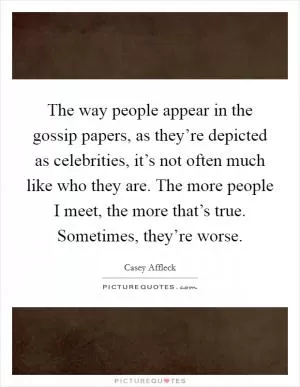 The way people appear in the gossip papers, as they’re depicted as celebrities, it’s not often much like who they are. The more people I meet, the more that’s true. Sometimes, they’re worse Picture Quote #1