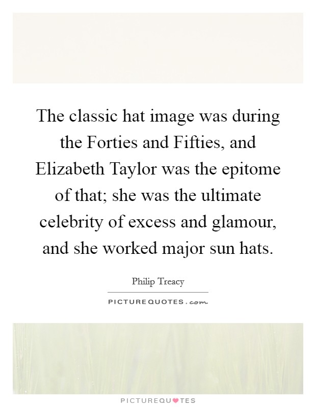 The classic hat image was during the Forties and Fifties, and Elizabeth Taylor was the epitome of that; she was the ultimate celebrity of excess and glamour, and she worked major sun hats. Picture Quote #1
