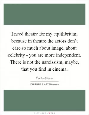 I need theatre for my equilibrium, because in theatre the actors don’t care so much about image, about celebrity - you are more independent. There is not the narcissism, maybe, that you find in cinema Picture Quote #1
