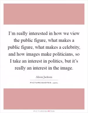 I’m really interested in how we view the public figure, what makes a public figure, what makes a celebrity, and how images make politicians, so I take an interest in politics, but it’s really an interest in the image Picture Quote #1