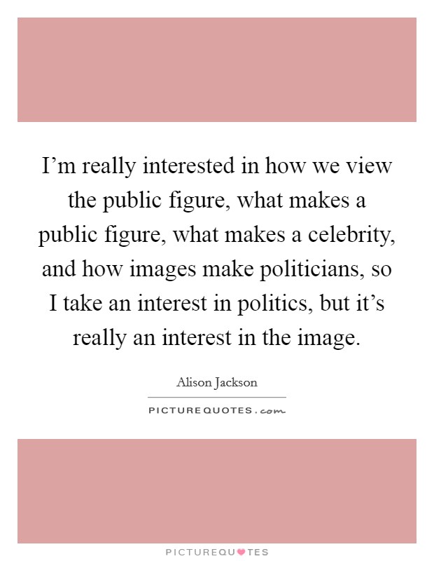 I'm really interested in how we view the public figure, what makes a public figure, what makes a celebrity, and how images make politicians, so I take an interest in politics, but it's really an interest in the image. Picture Quote #1