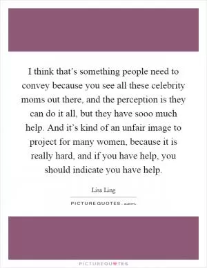 I think that’s something people need to convey because you see all these celebrity moms out there, and the perception is they can do it all, but they have sooo much help. And it’s kind of an unfair image to project for many women, because it is really hard, and if you have help, you should indicate you have help Picture Quote #1