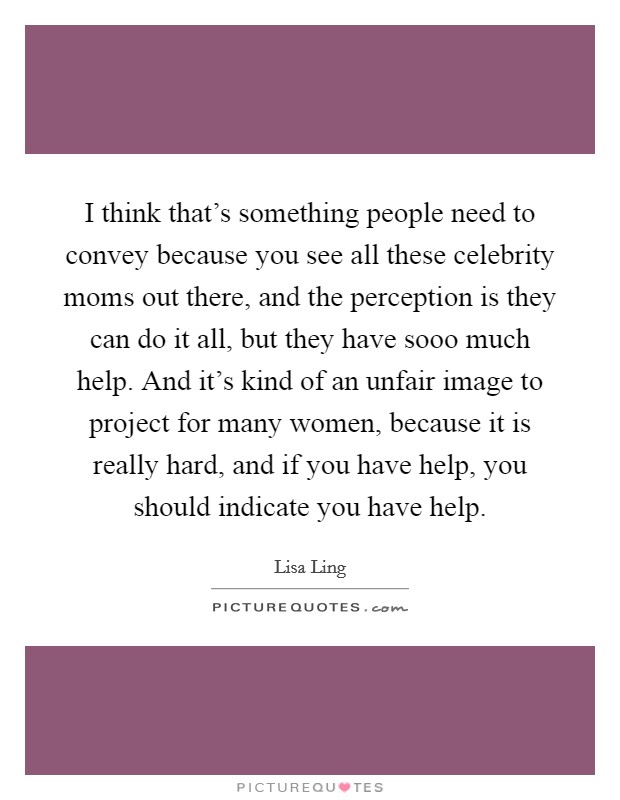 I think that's something people need to convey because you see all these celebrity moms out there, and the perception is they can do it all, but they have sooo much help. And it's kind of an unfair image to project for many women, because it is really hard, and if you have help, you should indicate you have help. Picture Quote #1