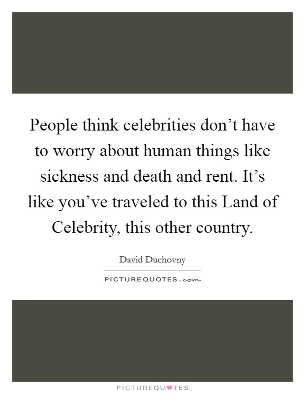 People think celebrities don't have to worry about human things like sickness and death and rent. It's like you've traveled to this Land of Celebrity, this other country. Picture Quote #1