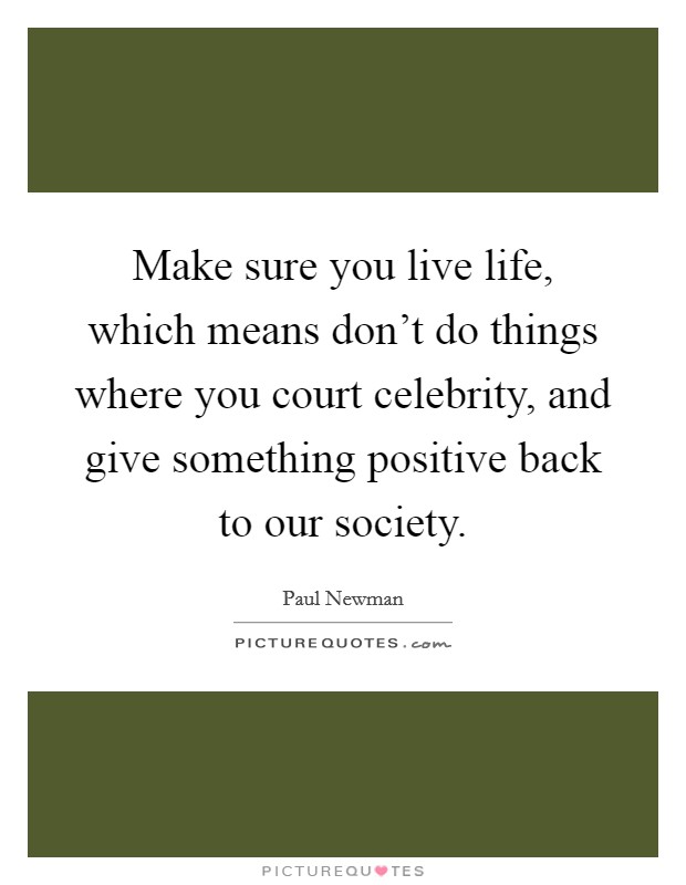 Make sure you live life, which means don't do things where you court celebrity, and give something positive back to our society. Picture Quote #1