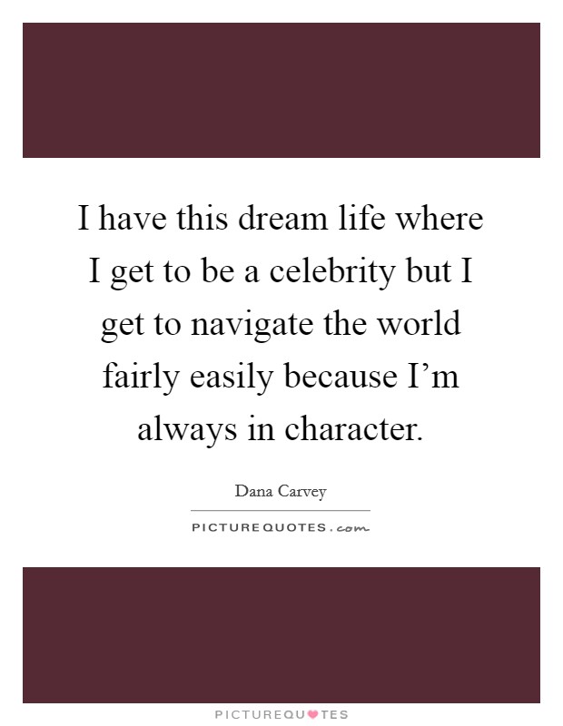 I have this dream life where I get to be a celebrity but I get to navigate the world fairly easily because I'm always in character. Picture Quote #1