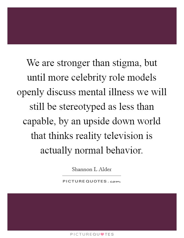 We are stronger than stigma, but until more celebrity role models openly discuss mental illness we will still be stereotyped as less than capable, by an upside down world that thinks reality television is actually normal behavior. Picture Quote #1