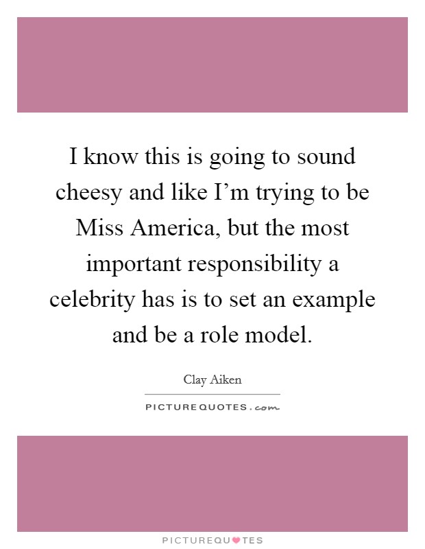 I know this is going to sound cheesy and like I'm trying to be Miss America, but the most important responsibility a celebrity has is to set an example and be a role model. Picture Quote #1