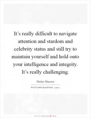 It’s really difficult to navigate attention and stardom and celebrity status and still try to maintain yourself and hold onto your intelligence and integrity. It’s really challenging Picture Quote #1