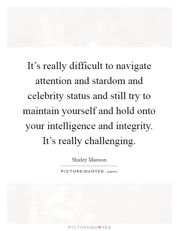 It's really difficult to navigate attention and stardom and celebrity status and still try to maintain yourself and hold onto your intelligence and integrity. It's really challenging. Picture Quote #1
