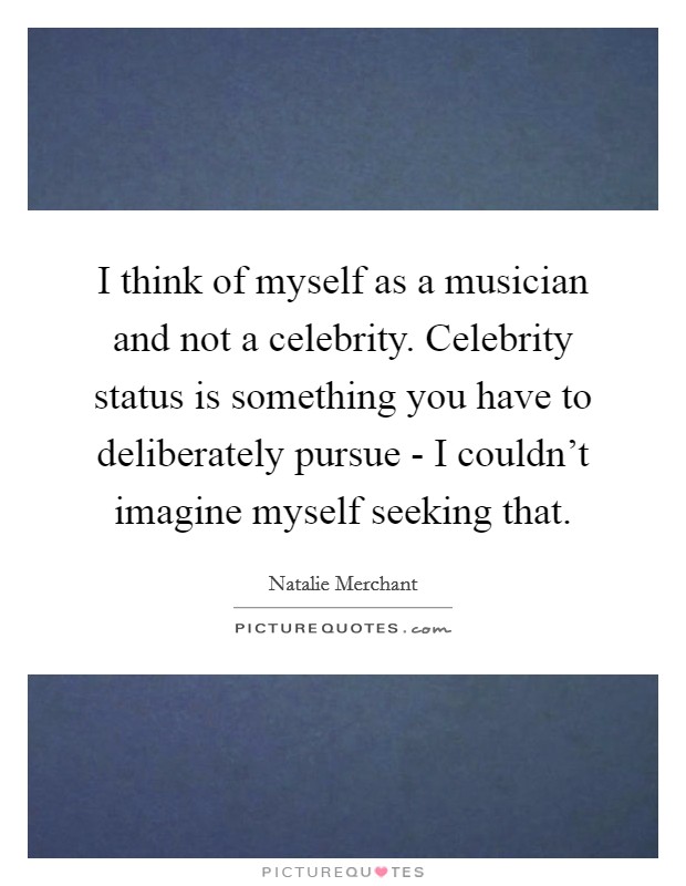I think of myself as a musician and not a celebrity. Celebrity status is something you have to deliberately pursue - I couldn't imagine myself seeking that. Picture Quote #1