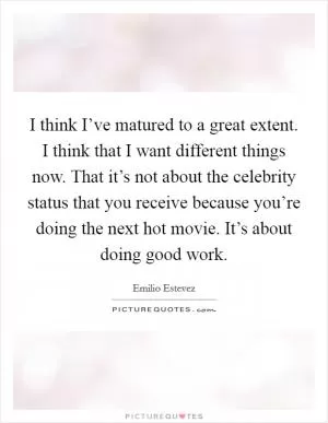 I think I’ve matured to a great extent. I think that I want different things now. That it’s not about the celebrity status that you receive because you’re doing the next hot movie. It’s about doing good work Picture Quote #1