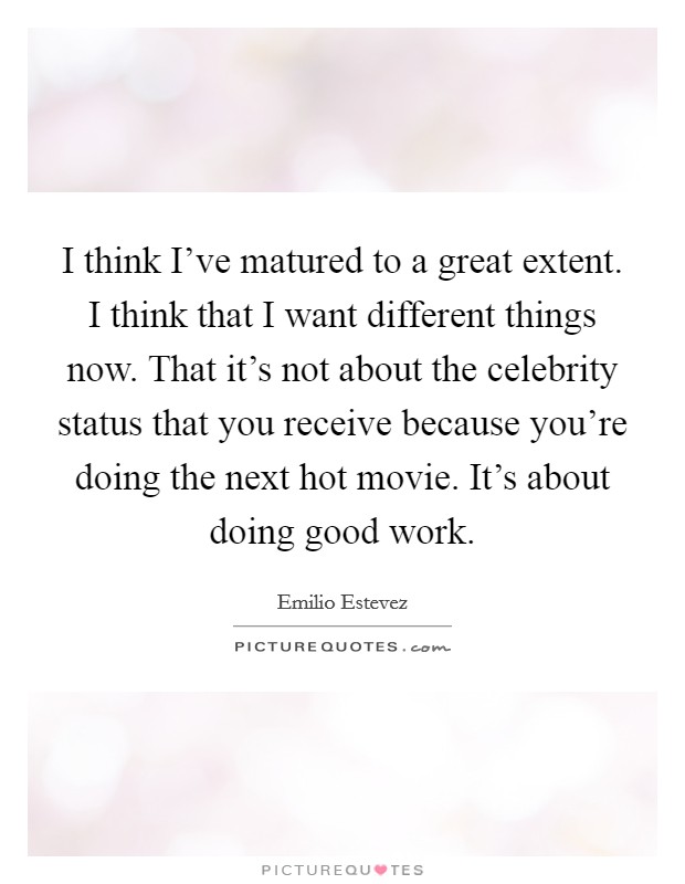 I think I've matured to a great extent. I think that I want different things now. That it's not about the celebrity status that you receive because you're doing the next hot movie. It's about doing good work. Picture Quote #1