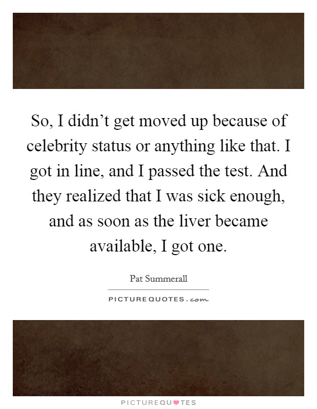 So, I didn't get moved up because of celebrity status or anything like that. I got in line, and I passed the test. And they realized that I was sick enough, and as soon as the liver became available, I got one. Picture Quote #1