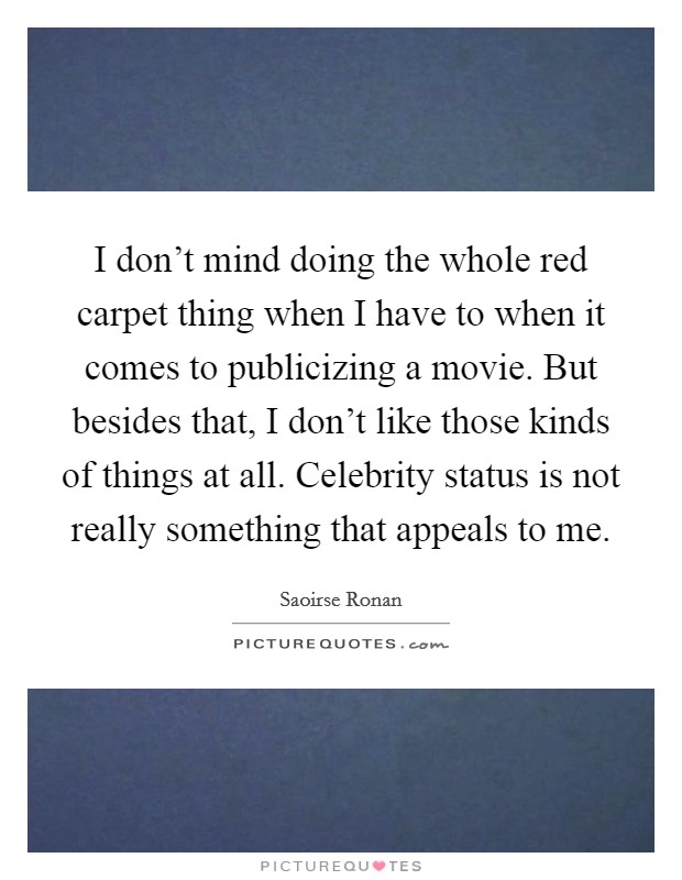 I don't mind doing the whole red carpet thing when I have to when it comes to publicizing a movie. But besides that, I don't like those kinds of things at all. Celebrity status is not really something that appeals to me. Picture Quote #1