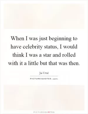 When I was just beginning to have celebrity status, I would think I was a star and rolled with it a little but that was then Picture Quote #1