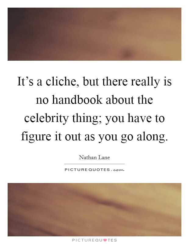 It's a cliche, but there really is no handbook about the celebrity thing; you have to figure it out as you go along. Picture Quote #1