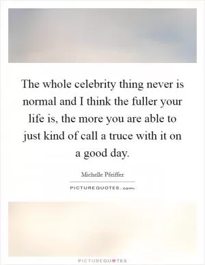 The whole celebrity thing never is normal and I think the fuller your life is, the more you are able to just kind of call a truce with it on a good day Picture Quote #1
