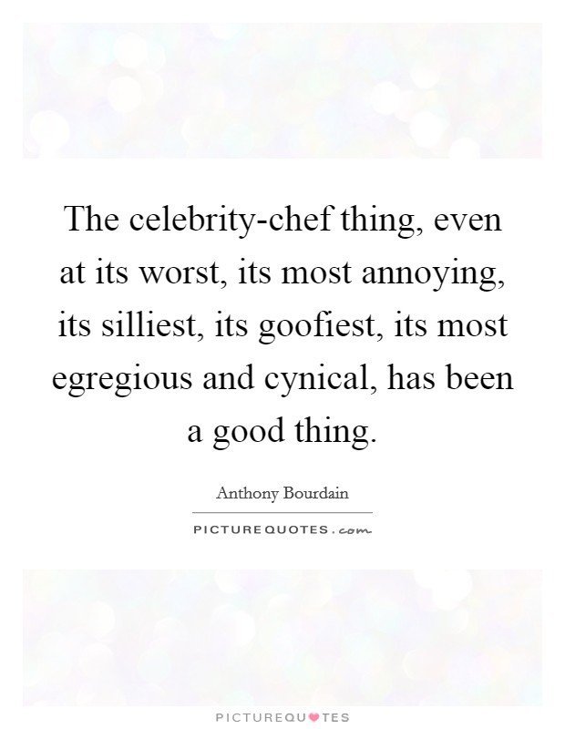 The celebrity-chef thing, even at its worst, its most annoying, its silliest, its goofiest, its most egregious and cynical, has been a good thing. Picture Quote #1