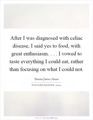 After I was diagnosed with celiac disease, I said yes to food, with great enthusiasm. . . . I vowed to taste everything I could eat, rather than focusing on what I could not Picture Quote #1