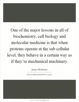 One of the major lessons in all of biochemistry, cell biology and molecular medicine is that when proteins operate at the sub cellular level, they behave in a certain way as if they’re mechanical machinery Picture Quote #1
