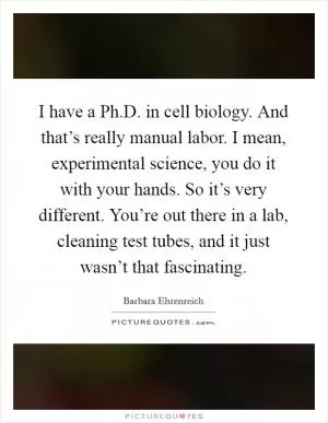 I have a Ph.D. in cell biology. And that’s really manual labor. I mean, experimental science, you do it with your hands. So it’s very different. You’re out there in a lab, cleaning test tubes, and it just wasn’t that fascinating Picture Quote #1