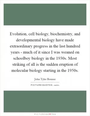 Evolution, cell biology, biochemistry, and developmental biology have made extraordinary progress in the last hundred years - much of it since I was weaned on schoolboy biology in the 1930s. Most striking of all is the sudden eruption of molecular biology starting in the 1950s Picture Quote #1