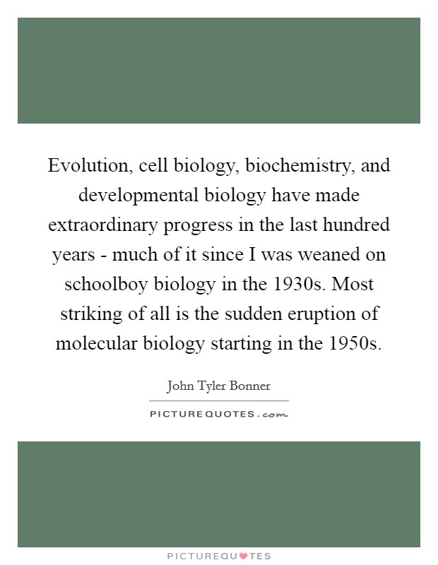Evolution, cell biology, biochemistry, and developmental biology have made extraordinary progress in the last hundred years - much of it since I was weaned on schoolboy biology in the 1930s. Most striking of all is the sudden eruption of molecular biology starting in the 1950s. Picture Quote #1