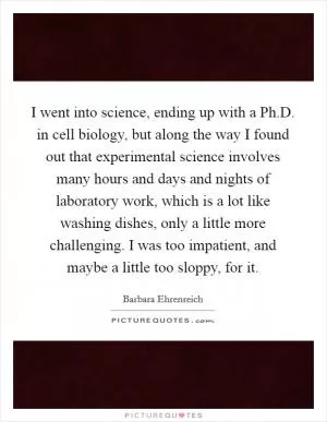 I went into science, ending up with a Ph.D. in cell biology, but along the way I found out that experimental science involves many hours and days and nights of laboratory work, which is a lot like washing dishes, only a little more challenging. I was too impatient, and maybe a little too sloppy, for it Picture Quote #1
