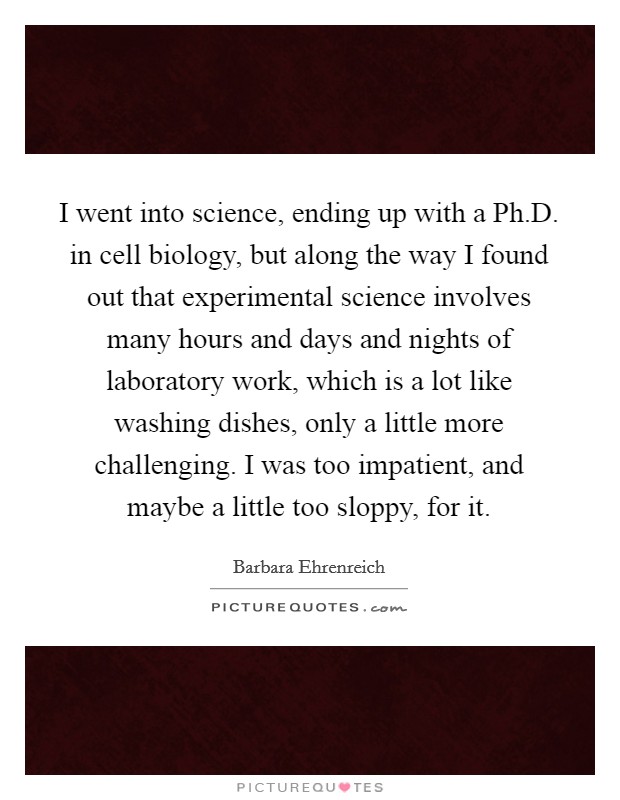 I went into science, ending up with a Ph.D. in cell biology, but along the way I found out that experimental science involves many hours and days and nights of laboratory work, which is a lot like washing dishes, only a little more challenging. I was too impatient, and maybe a little too sloppy, for it. Picture Quote #1