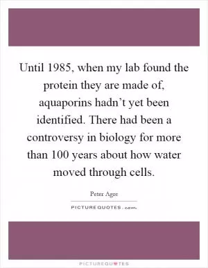 Until 1985, when my lab found the protein they are made of, aquaporins hadn’t yet been identified. There had been a controversy in biology for more than 100 years about how water moved through cells Picture Quote #1