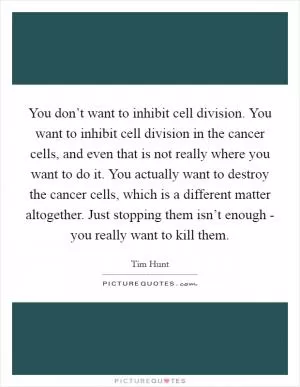 You don’t want to inhibit cell division. You want to inhibit cell division in the cancer cells, and even that is not really where you want to do it. You actually want to destroy the cancer cells, which is a different matter altogether. Just stopping them isn’t enough - you really want to kill them Picture Quote #1