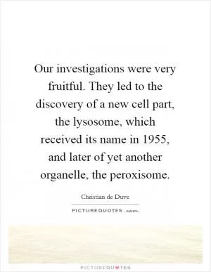 Our investigations were very fruitful. They led to the discovery of a new cell part, the lysosome, which received its name in 1955, and later of yet another organelle, the peroxisome Picture Quote #1