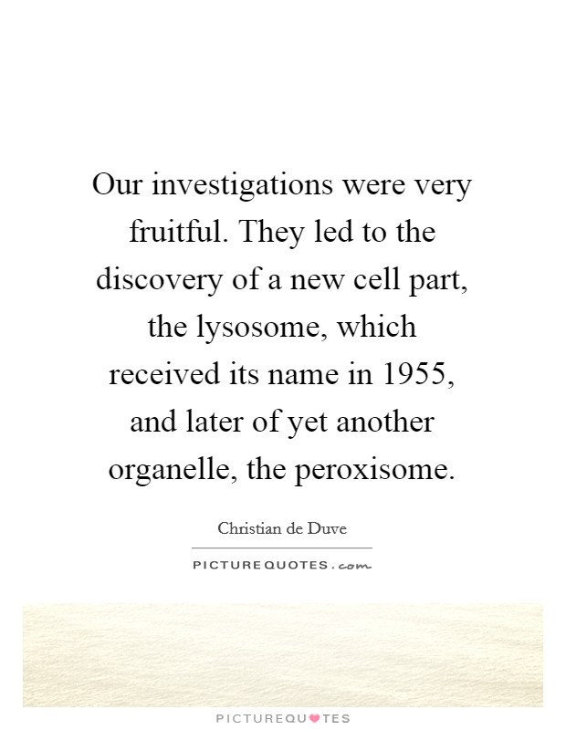 Our investigations were very fruitful. They led to the discovery of a new cell part, the lysosome, which received its name in 1955, and later of yet another organelle, the peroxisome. Picture Quote #1