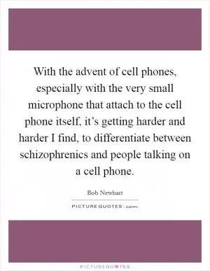 With the advent of cell phones, especially with the very small microphone that attach to the cell phone itself, it’s getting harder and harder I find, to differentiate between schizophrenics and people talking on a cell phone Picture Quote #1