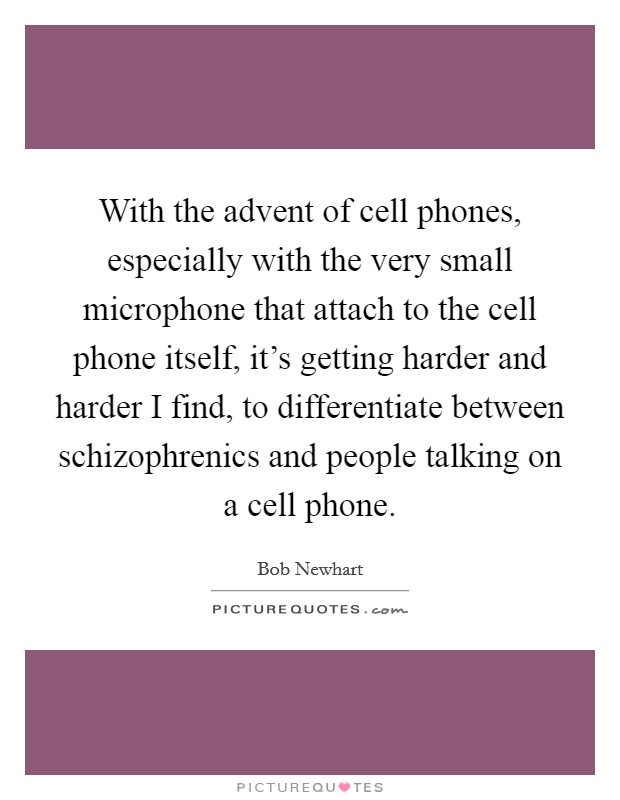 With the advent of cell phones, especially with the very small microphone that attach to the cell phone itself, it's getting harder and harder I find, to differentiate between schizophrenics and people talking on a cell phone. Picture Quote #1