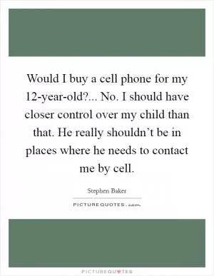Would I buy a cell phone for my 12-year-old?... No. I should have closer control over my child than that. He really shouldn’t be in places where he needs to contact me by cell Picture Quote #1