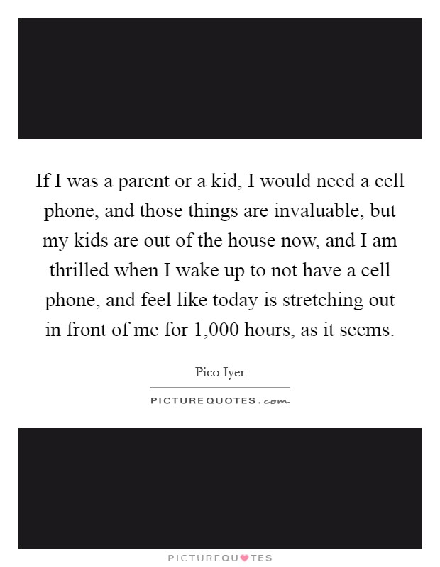 If I was a parent or a kid, I would need a cell phone, and those things are invaluable, but my kids are out of the house now, and I am thrilled when I wake up to not have a cell phone, and feel like today is stretching out in front of me for 1,000 hours, as it seems. Picture Quote #1