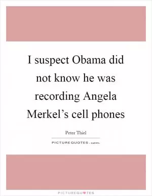 I suspect Obama did not know he was recording Angela Merkel’s cell phones Picture Quote #1