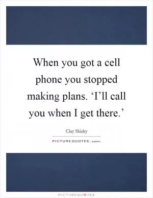 When you got a cell phone you stopped making plans. ‘I’ll call you when I get there.’ Picture Quote #1