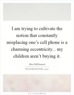 I am trying to cultivate the notion that constantly misplacing one’s cell phone is a charming eccentricity... my children aren’t buying it Picture Quote #1