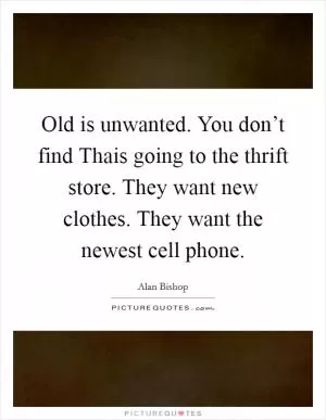 Old is unwanted. You don’t find Thais going to the thrift store. They want new clothes. They want the newest cell phone Picture Quote #1