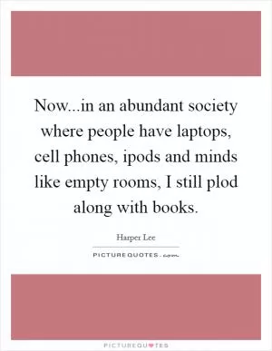 Now...in an abundant society where people have laptops, cell phones, ipods and minds like empty rooms, I still plod along with books Picture Quote #1